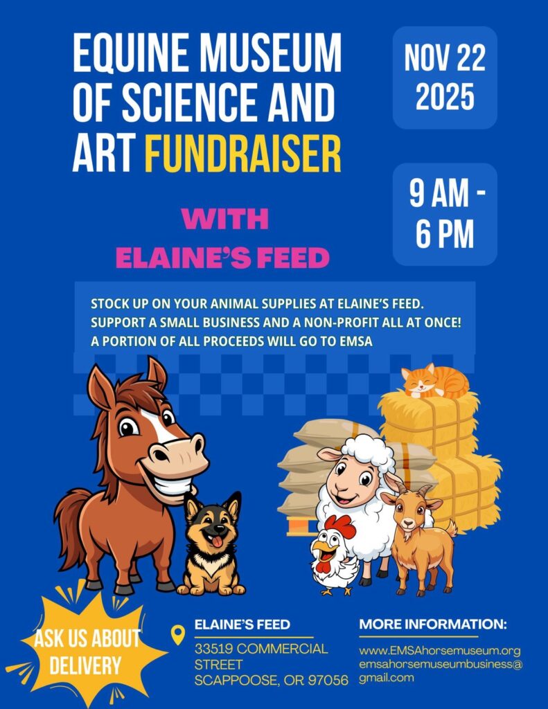 EQUINE MUSEUM OF SCIENCE AND ART FUNDRAISER
WITH ELAINE’S FEED
NOV 22, 2025
9 AM - 6 PM
STOCK UP ON YOUR ANIMAL SUPPLIES AT ELAINE’S FEED. SUPPORT A SMALL BUSINESS AND A NON-PROFIT ALL AT ONCE!
A PORTION OF ALL PROCEEDS WILL GO TO EMSA.
ELAINE’S FEED
33519 COMMERCIAL STREET
SCAPPOOSE, OR 97056
MORE INFORMATION:
www.EMSAhorsemuseum.org
emsahorsemuseumbusiness@gmail.com